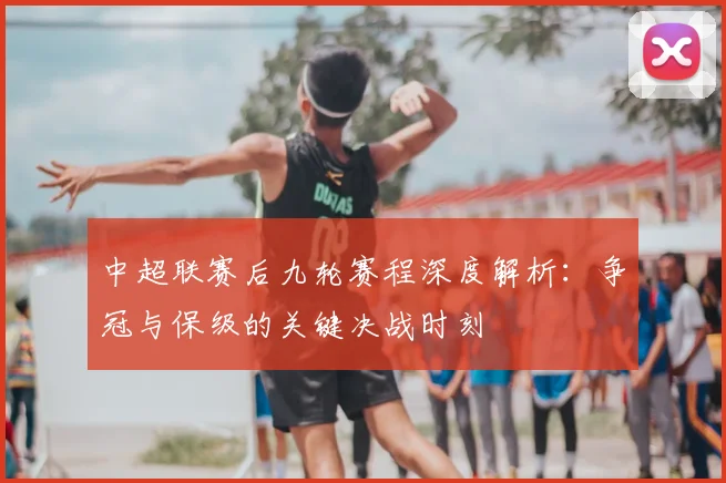 中超联赛后九轮赛程深度解析：争冠与保级的关键决战时刻