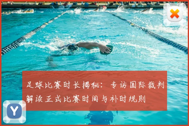 足球比赛时长揭秘：专访国际裁判解读正式比赛时间与补时规则