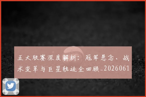 五大联赛深度解析：冠军悬念、战术变革与巨星轨迹全回顾_20260611141736