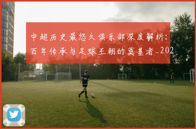 中超历史最悠久俱乐部深度解析：百年传承与足球王朝的奠基者_20260610190351