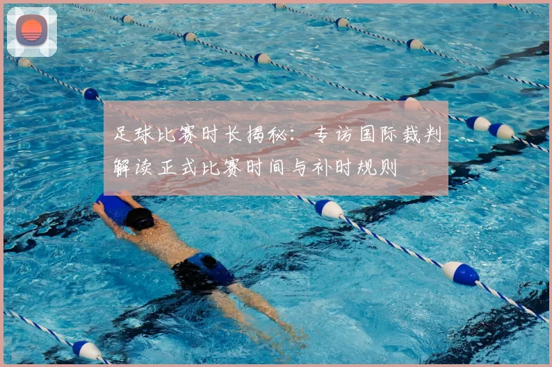 足球比赛时长揭秘：专访国际裁判解读正式比赛时间与补时规则