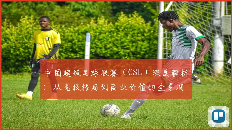 中国超级足球联赛(CSL)深度解析:从竞技格局到商业价值的全景洞察