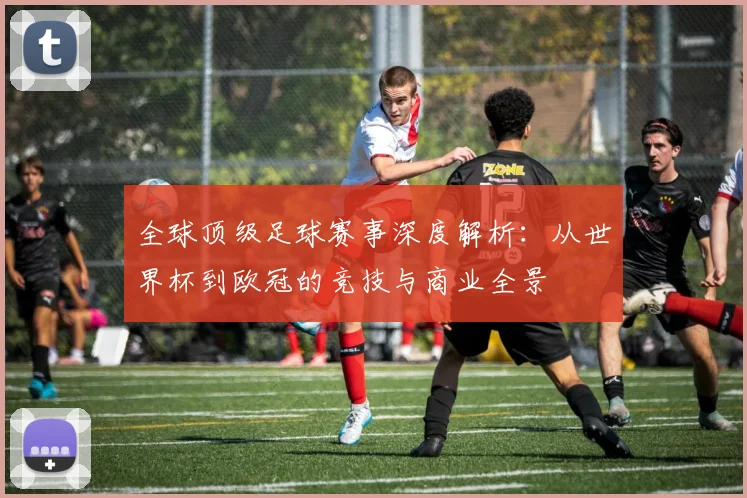 全球顶级足球赛事深度解析:从世界杯到欧冠的竞技与商业全景