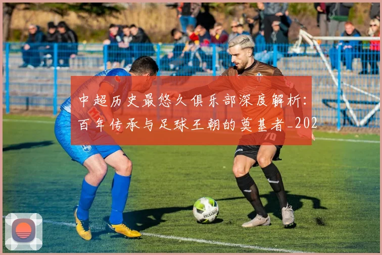 中超历史最悠久俱乐部深度解析：百年传承与足球王朝的奠基者_20260610190351
