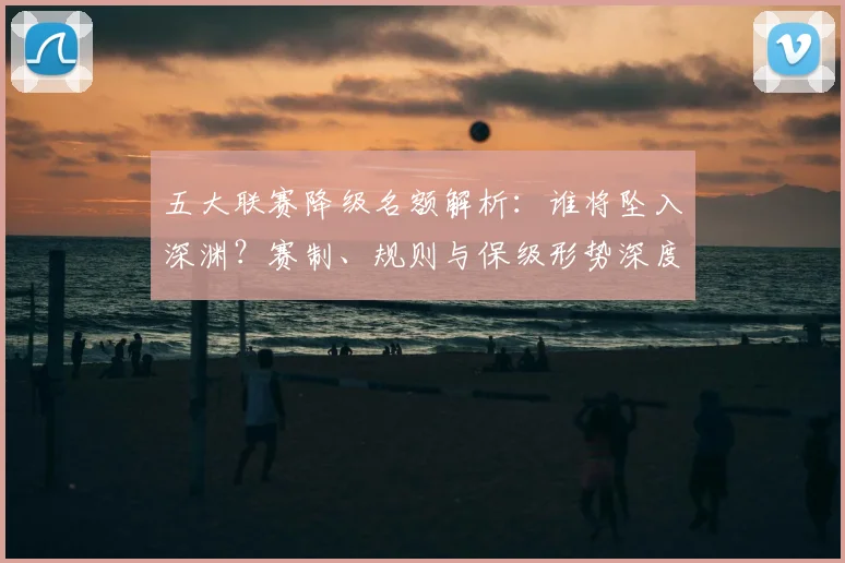 五大联赛降级名额解析：谁将坠入深渊？赛制、规则与保级形势深度分析